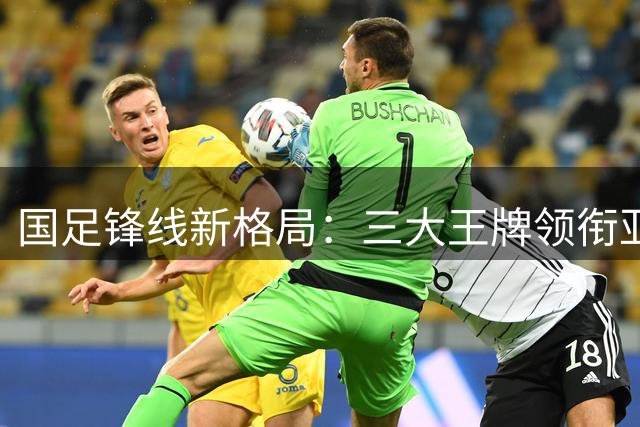 国足锋线新格局：三大王牌领衔亚洲杯备战，进攻组合待检验